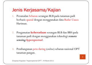 Jenis Kerjasama/Kajian
      Kerjasama/
1. Peramalan Sebaran serangan BLB pada tanaman padi
     berbasis spasial dengan menggunakan data Radar Cuaca
     Harimau.

2. Pengamatan keberadaan serangan BLB dan BRS pada
     tanaman padi dengan menggunakan teknologi remote
     sensing hyperspectral.

3. Pembangunan peta daring (online) sebaran nasional OPT
     tanaman pangan.
                                                            3

Ekspose Kegiatan "Hyperspectral-OPT", 18 Maret 2013
 