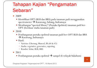 Tahapan Kajian “Pengamatan
Sebaran”
   2009
      Identifikasi OPT (BLB dan BRS) pada tanaman padi menggunakan
      spectrometer Karawang, Subang, Indramayu
      Membangun “spectral library” (Pustaka Spektral) tanaman padi ber-
      OPT (berdasar stadia tanaman padi)
   2010
      Pembangunan pustaka spektral tanaman padi ber-OPT BLB dan BRS
         Karawang, Indramayu
      Hasil:
         Varietas: Ciherang, Muncul, IR (64 & 42)
         Stadia: vegetative, generative, rapening
         Kondisi: Sehat, BLB, BRS
   2011
      Pembangunan pustaka spektral            sampel di wilayah Sukabumi
                                                                           5

Ekspose Kegiatan "Hyperspectral-OPT", 18 Maret 2013
 
