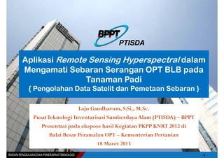 PTISDA

Aplikasi Remote Sensing Hyperspectral dalam
Mengamati Sebaran Serangan OPT BLB pada
               Tanaman Padi
 { Pengolahan Data Satelit dan Pemetaan Sebaran }

                    Laju Gandharum, S.Si., M.Sc.
  PusatTeknologi Inventarisasi Sumberdaya Alam (PTISDA) – BPPT
     Presentasi pada ekspose hasil Kegiatan PKPP KNRT 2012 di
        Balai Besar Peramalan OPT – Kementerian Pertanian
                           18 Maret 2013
 