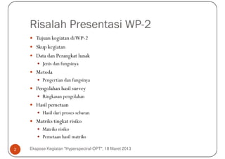Risalah Presentasi WP-2
       Tujuan kegiatan di WP-2
       Skup kegiatan
       Data dan Perangkat lunak
          Jenis dan fungsinya
       Metoda
          Pengertian dan fungsinya
       Pengolahan hasil survey
          Ringkasan pengolahan
       Hasil pemetaan
          Hasil dari proses sebaran
       Matriks tingkat risiko
          Matriks risiko
          Pemetaan hasil matriks

2   Ekspose Kegiatan "Hyperspectral-OPT", 18 Maret 2013
 