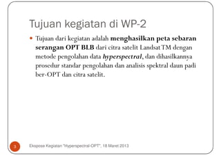 Tujuan kegiatan di WP-2
       Tujuan dari kegiatan adalah menghasilkan peta sebaran
       serangan OPT BLB dari citra satelit Landsat TM dengan
       metode pengolahan data hyperspectral, dan dihasilkannya
       prosedur standar pengolahan dan analisis spektral daun padi
       ber-OPT dan citra satelit.




3   Ekspose Kegiatan "Hyperspectral-OPT", 18 Maret 2013
 