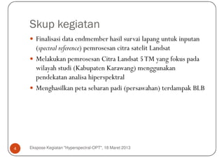 Skup kegiatan
       Finalisasi data endmember hasil survai lapang untuk inputan
       (spectral reference) pemrosesan citra satelit Landsat
       Melakukan pemrosesan Citra Landsat 5 TM yang fokus pada
       wilayah studi (Kabupaten Karawang) menggunakan
       pendekatan analisa hiperspektral
       Menghasilkan peta sebaran padi (persawahan) terdampak BLB




4   Ekspose Kegiatan "Hyperspectral-OPT", 18 Maret 2013
 