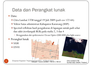 Data dan Perangkat lunak
    Data:
      Citra Landsat 5 TM tanggal 19 Juli 2009 (path-row 122-64)
      Vektor batas administrasi Kabupaten Karawang (SHP)
      Spectral reflektan hasil pengukuran di lapangan untuk padi sehat
      dan sakit (terdampak BLB) pada stadia 2, 3 dan 4
         Menggunakan alat spektrometer Ocean Optics USB 4000 plus light source
    Perangkat lunak
      SAM
      ENVI



5    Ekspose Kegiatan "Hyperspectral-OPT", 18 Maret 2013                Citra Landsat 5 TM
                            Cakupan 1 scene Landsat = 185 km x 185 km
                                                                        Sumber data: GISDA, Thailand
 
