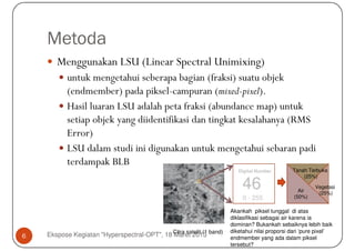 Metoda
       Menggunakan LSU (Linear Spectral Unimixing)
           untuk mengetahui seberapa bagian (fraksi) suatu objek
           (endmember) pada piksel-campuran (mixed-pixel).
           Hasil luaran LSU adalah peta fraksi (abundance map) untuk
           setiap objek yang diidentifikasi dan tingkat kesalahanya (RMS
           Error)
           LSU dalam studi ini digunakan untuk mengetahui sebaran padi
           terdampak BLB
                                                                         Digital Number        Tanah Terbuka
                                                                                                   (25%)

                                                                          46                      Air
                                                                                                        Vegetasi
                                                                                                         (25%)
                                                                           0 - 255              (50%)

                                                                      Akankah piksel tunggal di atas
                                                                      diklasifikasi sebagai air karena ia
                                                                      dominan? Bukankah sebaiknya lebih baik
                                                                      diketahui nilai proporsi dari ‘pure pixel’
6   Ekspose Kegiatan "Hyperspectral-OPT", 18 Citra satelit (1 band)
                                             Maret 2013               endmember yang ada dalam piksel
                                                                      tersebut?
 