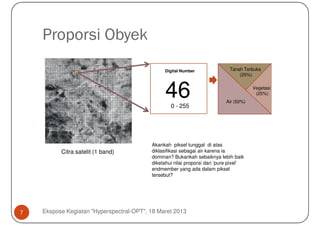 Proporsi Obyek
                                                Digital Number               Tanah Terbuka
                                                                                 (25%)



                                                460 - 255
                                                                           Air (50%)
                                                                                       Vegetasi
                                                                                        (25%)




                                          Akankah piksel tunggal di atas
          Citra satelit (1 band)          diklasifikasi sebagai air karena ia
                                          dominan? Bukankah sebaiknya lebih baik
                                          diketahui nilai proporsi dari ‘pure pixel’
                                          endmember yang ada dalam piksel
                                          tersebut?




7   Ekspose Kegiatan "Hyperspectral-OPT", 18 Maret 2013
 