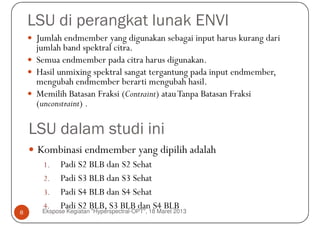 LSU di perangkat lunak ENVI
     Jumlah endmember yang digunakan sebagai input harus kurang dari
     jumlah band spektral citra.
     Semua endmember pada citra harus digunakan.
     Hasil unmixing spektral sangat tergantung pada input endmember,
     mengubah endmember berarti mengubah hasil.
     Memilih Batasan Fraksi (Contraint) atau Tanpa Batasan Fraksi
     (unconstraint) .

    LSU dalam studi ini
     Kombinasi endmember yang dipilih adalah
      1.    Padi S2 BLB dan S2 Sehat
      2. Padi S3 BLB dan S3 Sehat
      3. Padi S4 BLB dan S4 Sehat
      4. Padi S2 BLB, S3 BLB dan S4 BLB
8     Ekspose Kegiatan "Hyperspectral-OPT", 18 Maret 2013
 