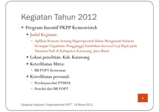 Kegiatan Tahun 2012
   Program Insentif PKPP Kemenristek
      Judul Kegiatan:
         Aplikasi Remote Sensing Hyperspectral dalam Mengamati Sebaran
         Serangan Organisme PenggangguTumbuhan Bacterial Leaf Blight pada
         Tanaman Padi di Kabupaten Karawang, Jawa Barat.
      Lokasi penelitian: Kab. Karawang
      Keterlibatan Mitra:
         BB POPT Kementan
      Keterlibatan personal:
         Perekayasa dari PTISDA
         Peneliti dari BB POPT

                                                                            6

Ekspose Kegiatan "Hyperspectral-OPT", 18 Maret 2013
 