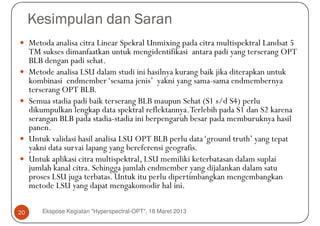 Kesimpulan dan Saran
     Metoda analisa citra Linear Spekral Unmixing pada citra multispektral Landsat 5
     TM sukses dimanfaatkan untuk mengidentifikasi antara padi yang terserang OPT
     BLB dengan padi sehat.
     Metode analisa LSU dalam studi ini hasilnya kurang baik jika diterapkan untuk
     kombinasi endmember ‘sesama jenis’ yakni yang sama-sama endmembernya
     terserang OPT BLB.
     Semua stadia padi baik terserang BLB maupun Sehat (S1 s/d S4) perlu
     dikumpulkan lengkap data spektral reflektannya. Terlebih pada S1 dan S2 karena
     serangan BLB pada stadia-stadia ini berpengaruh besar pada memburuknya hasil
     panen.
     Untuk validasi hasil analisa LSU OPT BLB perlu data ‘ground truth’ yang tepat
     yakni data survai lapang yang bereferensi geografis.
     Untuk aplikasi citra multispektral, LSU memiliki keterbatasan dalam suplai
     jumlah kanal citra. Sehingga jumlah endmember yang dijalankan dalam satu
     proses LSU juga terbatas. Untuk itu perlu dipertimbangkan mengembangkan
     metode LSU yang dapat mengakomodir hal ini.

20       Ekspose Kegiatan "Hyperspectral-OPT", 18 Maret 2013
 