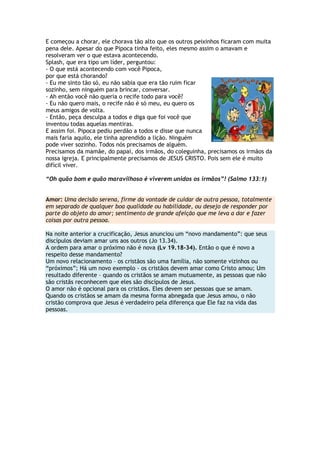 E começou a chorar, ele chorava tão alto que os outros peixinhos ficaram com muita
pena dele. Apesar do que Pipoca tinha feito, eles mesmo assim o amavam e
resolveram ver o que estava acontecendo.
Splash, que era tipo um líder, perguntou:
- O que está acontecendo com você Pipoca,
por que está chorando?
- Eu me sinto tão só, eu não sabia que era tão ruim ficar
sozinho, sem ninguém para brincar, conversar.
- Ah então você não queria o recife todo para você?
- Eu não quero mais, o recife não é só meu, eu quero os
meus amigos de volta.
- Então, peça desculpa a todos e diga que foi você que
inventou todas aquelas mentiras.
E assim foi. Pipoca pediu perdão a todos e disse que nunca
mais faria aquilo, ele tinha aprendido a lição. Ninguém
pode viver sozinho. Todos nós precisamos de alguém.
Precisamos da mamãe, do papai, dos irmãos, do coleguinha, precisamos os irmãos da
nossa igreja. E principalmente precisamos de JESUS CRISTO. Pois sem ele é muito
difícil viver.
“Oh quão bom e quão maravilhoso é viverem unidos os irmãos”! (Salmo 133:1)
Amor: Uma decisão serena, firme da vontade de cuidar de outra pessoa, totalmente
em separado de qualquer boa qualidade ou habilidade, ou desejo de responder por
parte do objeto do amor; sentimento de grande afeição que me leva a dar e fazer
coisas por outra pessoa.
Na noite anterior a crucificação, Jesus anunciou um ―novo mandamento‖: que seus
discípulos deviam amar uns aos outros (Jo 13.34).
A ordem para amar o próximo não é nova (Lv 19.18-34). Então o que é novo a
respeito desse mandamento?
Um novo relacionamento – os cristãos são uma família, não somente vizinhos ou
―próximos‖; Há um novo exemplo - os cristãos devem amar como Cristo amou; Um
resultado diferente – quando os cristãos se amam mutuamente, as pessoas que não
são cristãs reconhecem que eles são discípulos de Jesus.
O amor não é opcional para os cristãos. Eles devem ser pessoas que se amam.
Quando os cristãos se amam da mesma forma abnegada que Jesus amou, o não
cristão comprova que Jesus é verdadeiro pela diferença que Ele faz na vida das
pessoas.
 