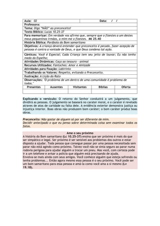 Aula: 02 Data: / /
Professora:
Tema: Diga “NÃO” ao preconceito!
Texto Bíblico: Lucas 10.25-37
Para memorizar: Em verdade vos afirmo que, sempre que o fizestes a um destes
meus pequeninos irmãos, a mim me o fizestes. Mt 25.40
História Bíblica: Parábola do Bom samaritano
Objetivos: A criança deverá entender que preconceito é pecado, fazer acepção de
pessoas é contra a vontade de Deus, e que Deus condena tal ação.
Cânticos: Você é Especial; Cada Criança tem seu jeito de louvar; Eu não tenho
medo do Espelho;
Atividades Dinâmicas: Caça ao tesouro – animal
Recursos Utilizados: Fantoches: Amor e Amizade
Atividades para fixação: Labirinto
Trabalhando os Valores: Respeito, evitando o Preconceito.
Ilustração: A Lição do Rato
Observações: "O problema de um dentro de uma comunidade é problema de
todos."
Presentes Ausentes Visitantes Bíblias Oferta
Explicando o versículo: O retorno do Senhor conduzirá a um julgamento, que
dividirá as pessoas. O julgamento se baseará no carater moral, e o carater é revelado
atraves de atos de caridade ou falta dele. A evidência exterior demonstra justiça ou
injustiça interior. Boas obras não produzem bom caráter; o bom caráter produz boas
obras.
Preconceito: Não gostar de alguem só por ser diferente de mim.
Decidir antecipado o que eu penso sobre determinada coisa sem examinar todos os
fatos.
Ame o seu próximo
A história do Bom samaritano (Lc 10.25-37) ensina que ser próximo é mais do que
ser simpático e legal. Ser próximo é ser sensível aos problemas dos outros e estar
disposto a ajudar. Toda pessoa que consegue passar por uma pessoa necessitada sem
parar não está agindo como próximo. Talvez você não se sinta seguro ao parar numa
rodovia perigosa para ajudar alguém a trocar um pneu. Mas você, com certeza pode
ir a um telefone e avisar a policia que alguém está precisando de ajuda.
Envolva-se mais ainda com seus amigos. Você conhece alguém que esteja sofrendo ou
tenha problemas... Então agora mesmo essa pessoa é o seu próximo. Você pode ser
um bom samaritano para essa pessoa e amá-la como você ama a si mesmo (Lv
19.18).
 