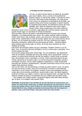 A Parábola do Bom Samaritano
Um dia, um pobre homem descia da cidade de Jerusalém
para outra cidade, Jericó, a trinta e três quilômetros
daquela capital, no vale do Rio Jordão. A estrada era cheia
de curvas. Nela havia muitos penhascos, em cujas grutas
eram comuns se refugiarem os salteadores de estradas, que
naquele tempo eram muitos e perigosos. O pobre viajante
foi assaltado pelos ladrões. Os salteadores usaram de muita
maldade, pois, além de roubarem tudo o que o pobre
homem trazia, ainda o espancaram com muita violência,
deixando-o quase morto no caminho. Logo depois do criminoso assalto, passou por
aquele mesmo lugar um sacerdote do Templo de Salomão.
Esse sacerdote vinha de Jerusalém, onde possivelmente terminara seus serviços
religiosos, e se dirigia também para Jericó. Viu o pobre viajante caído na estrada,
ferido, meio morto. Não se deteve, porém, para socorrê-lo. Não teve compaixão do
pobre ferido, abandonado no chão da estrada. Apesar dos seus conhecimentos da Lei
de Deus, era um homem de coração muito frio. Por isso, continuou sua viagem,
descendo a montanha, indiferente aos sofrimentos do infeliz... Instantes depois,
passa também pelo mesmo lugar um levita. Os levitas eram auxiliares do culto
religioso do Templo.
Esse levita não procedeu melhor do que o sacerdote. Também conhecia a Lei de
Deus, mas, na sua alma não havia bondade e ele fez o mesmo que o sacerdote. Viu o
ferido e passou de largo.
Uma terceira pessoa passa pelo mesmo lugar. Era um samaritano, que igualmente
vinha de Jerusalém. (Explique que havia uma tensão racial ―preconceito‖ entre os
judeus e os samaritanos conforme Jo 4.9) Viu também o infeliz ferido na estrada,
mas, não procedeu como o sacerdote e o levita. O bom samaritano desceu do seu
animal, aproximou-se do pobre judeu e se encheu de grande compaixão, quando o
contemplou de perto, com as vestes rasgadas e sangrentas e o corpo ferido pelas
pancadas que recebera. Imediatamente, o bondoso samaritano retirou do seu saco de
viagem duas pequenas vasilhas.
Uma era de vinho, com ele desinfetou as feridas do pobre homem; outra, de azeite,
com que lhe aliviou as dores. Atou-lhe os ferimentos e levantou o desconhecido,
colocando-o no seu animal. Em seguida, conduziu-o para uma estalagem próxima e
cuidou dele como carinhoso enfermeiro, durante toda a noite. Na manhã seguinte,
tendo de continuar sua viagem, chamou o dono do pequeno hotel, entregou-lhe dois
denários (moeda da época) e recomendou-lhe que cuidasse bem do pobre ferido:
— Tem cuidado com o pobre homem. Se gastares alguma coisa além deste dinheiro
que te deixo, eu te pagarei tudo quando voltar.
Conclusão: O samaritano é um exemplo de que não devemos ter preconceitos, ele
ajudou um judeu ferido, sendo que, os judeus não gostavam dos samaritanos. Ele nos
ensina que quando temos o amor de Deus em nosso coração amamos todas as pessoas
independente de raça, religião ou posição social porque Deus não faz acepção de
pessoas, e deu o seu Filho Amado, Jesus para morrer por todo mundo!
 