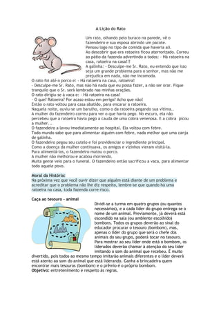 A Lição do Rato
Um rato, olhando pelo buraco na parede, vê o
fazendeiro e sua esposa abrindo um pacote.
Pensou logo no tipo de comida que haveria ali.
Ao descobrir que era ratoeira ficou aterrorizado. Correu
ao pátio da fazenda advertindo a todos: - Há ratoeira na
casa, ratoeira na casa!!!
A galinha: - Desculpe-me Sr. Rato, eu entendo que isso
seja um grande problema para o senhor, mas não me
prejudica em nada, não me incomoda.
O rato foi até o porco e: - Há ratoeira na casa, ratoeira!
- Desculpe-me Sr. Rato, mas não há nada que eu possa fazer, a não ser orar. Fique
tranquilo que o Sr. será lembrado nas minhas orações.
O rato dirigiu-se à vaca e: - Há ratoeira na casa!
- O que? Ratoeira? Por acaso estou em perigo? Acho que não!
Então o rato voltou para casa abatido, para encarar a ratoeira.
Naquela noite, ouviu-se um barulho, como o da ratoeira pegando sua vítima..
A mulher do fazendeiro correu para ver o que havia pego. No escuro, ela não
percebeu que a ratoeira havia pego a cauda de uma cobra venenosa. E a cobra picou
a mulher...
O fazendeiro a levou imediatamente ao hospital. Ela voltou com febre.
Todo mundo sabe que para alimentar alguém com febre, nada melhor que uma canja
de galinha.
O fazendeiro pegou seu cutelo e foi providenciar o ingrediente principal.
Como a doença da mulher continuava, os amigos e vizinhos vieram visitá-la.
Para alimentá-los, o fazendeiro matou o porco.
A mulher não melhorou e acabou morrendo.
Muita gente veio para o funeral. O fazendeiro então sacrificou a vaca, para alimentar
todo aquele povo.
Moral da História:
Na próxima vez que você ouvir dizer que alguém está diante de um problema e
acreditar que o problema não lhe diz respeito, lembre-se que quando há uma
ratoeira na casa, toda fazenda corre risco.
Caça ao tesouro - animal
Dividi-se a turma em quatro grupos (ou quantos
necessários), e a cada líder do grupo entrega-se o
nome de um animal. Previamente, já deverá está
escondido na sala (ou ambiente escolhido)
bombons. Todos os grupos deverão ao sinal do
educador procurar o tesouro (bombom), mas,
apenas o líder do grupo que será o chefe dos
animais do seu grupo, poderá tocar no tesouro.
Para mostrar ao seu líder onde está o bombom, os
liderados deverão chamar à atenção do seu líder
imitando o som do animal que recebeu. É muito
divertido, pois todos ao mesmo tempo imitarão animais diferentes e o líder deverá
está atento ao som do animal que está liderando. Ganha a brincadeira quem
encontrar mais tesouros (bombom) e o prêmio é o próprio bombom.
Objetivo: entretenimento e respeito às regras.
 