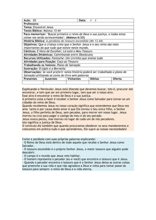 Aula: 03 Data: / /
Professora:
Tema: Encontrei Jesus
Texto Bíblico: Mateus 13:44
Para memorizar: "Buscai primeiro o reino de Deus e sua justiça, e todas estas
coisas vos serão acrescentadas". (Mateus 6:33)
História Bíblica: A parábola do tesouro escondido (Mt 13.44)
Objetivos: Que a criança creia que o Senhor Jesus e o seu reino são mais
importantes do que tudo que existe neste mundo.
Cânticos: É Hora de Escolher; Lá está o Meu Tesouro
Atividades Dinâmicas: Caminhando entre Obstáculos
Recursos Utilizados: Fantoche: Um Livrinho que ensina tudo
Atividades para fixação: Caça ao Tesouro
Trabalhando os Valores: Plano de Salvação
Ilustração: O Lápis e a Borracha
Observações: Se você preferir nesta história poderá ser trabalhado o plano de
Salvação utilizando as cores do livro sem palavras
Presentes Ausentes Visitantes Bíblias Oferta
Explicando o Versículo: Jesus está dizendo que devemos buscar, isto é, procurar até
encontrar, e tem que ser em primeiro lugar, tem que ser o nosso alvo.
Esse alvo é encontrar o reino de Deus e a sua justiça.
A primeira coisa a fazer é receber o Senhor Jesus como Salvador para tornar-se um
cidadão do reino de Deus.
Quando recebemos Jesus no nosso coração significa que entendemos que Deus nos
ama tanto e por causa deste amor é que Ele enviou o Seu único filho, o Senhor
Jesus, o filho perfeito de Deus, sem pecados, para morrer em nosso lugar. Jesus
morreu na cruz para pagar o castigo do meu e do seu pecado.
Jesus nunca pecou, mas morreu no lugar de cada um de nós pecadores.
Isto significa a justiça de Deus.
O versículo diz também que quando procuramos obedecer os seus mandamentos e
colocamos em prática tudo o que aprendemos, Ele supre as nossas necessidades!
Conte a parábola com suas próprias palavras explicando:
- O Reino de Deus está dentro de todo aquele que recebe o Senhor Jesus como
Salvador.
- O tesouro escondido é o próprio Senhor Jesus, o maior tesouro que alguém pode
descobrir.
- O campo é o mundo que Jesus veio habitar.
- O homem representa o pecador (eu e você) que encontra o tesouro que é Jesus.
- Quando o pecador encontra o tesouro que é o Senhor Jesus deixa as outras coisas
que preenche a sua vida e que não agradava a Deus e volta para tomar posse do
tesouro para sempre: o reino de Deus e a vida eterna.
 