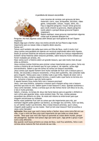 A parábola do tesouro escondido
Leve recortes de revistas com gravuras de bens
materiais: carro, casa, brinquedos, bicicleta, video
game, computador, celular, roupas, tênis, etc...
Faça a seguinte pergunta: trouxe várias gravuras
para vocês (mostre as gravuras, depois pergunte:
vocês sabem o porquê dessas gravuras? Espere
respostas!)
Depois explique: essas gravuras representam algumas
coisas que as pessoas desejam ter.
Pergunte: Há mais algumas coisas além dessas que você gostaria de ter? Espere
respostas!
Depois diga que o Senhor Jesus nos ensina através da Sua Palavra algo muito
importante para as nossas vidas a respeito deste assunto.
Vamos ver!
Talvez você também não saiba que como um filho de Deus, você é muito rico!
Jesus contou uma parábola em apenas um versículo explicando sobre está riqueza.
Vocês já ouviram histórias de tesouros escondidos? (deixe as crianças responderem)
Existem várias histórias sobre tesouros perdidos, sobre tesouros muito valiosos que
foram roubados por piratas, etc.
Hoje vamos ouvir a história sobre um grande tesouro, que vale muito mais do que
jóias ou dinheiro.
Jesus contava muitas histórias para ensinar coisas importantes para o povo. Certa vez
contou a história de um homem que foi num campo e, de repente, achou algo
extraordinário. Sabem o que ele achou lá? Achou um tesouro escondido.
Jesus contou que aquele homem teve muita vontade de ficar com o tesouro para si.
Então, ele escondeu o tesouro novamente, e ficou bem quietinho, não contando nada
para ninguém. Voltou para casa e vendeu tudo o que tinha. Depois de estar com o
dinheiro na mão, comprou aquele terreno, e assim tudo o que havia no terreno era
seu, inclusive o tesouro, que ele tanto queria.
E aquele homem ficou muito feliz com o tesouro precioso!
Jesus, com essa história, comparou o tesouro que o homem achou com o tesouro
precioso que está no céu. Sabem quem é esse tesouro? É Jesus. Quando aceitamos a
Jesus como Salvador, temos a certeza que um dia iremos morar com Deus lá no céu,
e isto é muito precioso.
Sabem, crianças, no tempo de Jesus não havia bancos para se guardar o dinheiro e
nem cofres para guardar jóias, como existem hoje. Por isso, muitas pessoas
escondiam seu dinheiro ou jóias. Às vezes até mesmo os enterravam para que
ninguém encontrasse ou roubasse.
Muitas vezes podemos ficar sem as coisas que são importantes para nós, por
exemplo? Alguém pode quebrar sua boneca, ou estragar seu carrinho, furar sua bola,
ou um ladrão roubar sua bicicleta. Mas o nosso tesouro precioso, que é Jesus,
ninguém pode quebrar ou nos roubar. Você já tem esse tesouro? Você já aceitou a
Jesus como Salvador?
Aplicação: Deus quer que você criança tenha o Senhor Jesus como único Rei em sua
vida, e que o reino de Deus seja mais importante do que todas as coisas deste
mundo. Deus quer que você não fique só querendo as coisas deste mundo, porque
são passageiras. Quando você possui algo que tanto quer, logo perde a graça e quer
outra coisa diferente.
Mas quando você busca primeiro as coisas de Deus, você fica satisfeito, feliz e com
certeza obras maiores Ele fará através da sua vida.
 