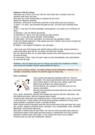 Aplique à vida da criança:
Jesus quer ser o único rei na sua vida! Se você ainda não o recebeu como seu
salvador pode fazer isso hoje.
Deus quer que você receba todas as riquezas do seu reino.
Vamos ver algumas riquezas?
(Professor, acrescente ou diminua conforme a faixa etária das suas crianças.)
1) Amor = é o amor, que somente Ele pode nos dar, um amor puro chamado amor
ágape.
2) Paz = a paz que tira toda ansiedade, preocupação e nos ajuda a ter confiança em
Deus.
3) Salvação = que nos liberta do pecado.
4) Vida Eterna = que é viver para sempre ao lado de Deus.
5) Cura = a cura das nossas emoções, enfermidades.
6) Libertação = de vícios, opressões, ou coisas que não agradam a Deus.
7) Dá uma família espiritual: Todo aquele que tem o Senhor Jesus no seu coração faz
parte da família de Deus.
8) Alegria = uma alegria verdadeira, que não passa.
- Deus quer que você busque esse valioso tesouro todos os dias, porque somente o
tesouro que Deus quer lhe dar vai deixar você feliz de verdade.
Por isso você não deve ter as coisas deste mundo como mais importante que as coisas
do reino de Deus.
Se você assim o fizer, Jesus irá suprir todas as suas necessidades como aprendemos
no versículo de hoje.
Professor, faça um apelo para que as crianças que ainda não receberam o Senhor
Jesus como seu Salvador tenham oportunidade de fazê-lo...
Ore com as crianças: Senhor, nos ajude sempre sermos obedientes, fazendo a tua
vontade e colocando o Senhor em primeiro lugar na nossa vida.
Para o professor:
Jesus contou essa pequena parábola sobre um "tesouro
escondido". Ele estava aproveitando este tema tão cativante
para ensinar sobre o reino dos céus. Afinal, quem não
gostaria de descobrir um valioso tesouro?
Na sua história, ele compara o reino dos céus com um
tesouro escondido.
Mas que tipo de pedras preciosas deveriam estar enterradas
naquele campo?
Ouro, prata, diamantes, pérolas? Na verdade esse tesouro não tem nada disso, não
tem pedras preciosas, não tem riquezas deste mundo.
O tesouro que Jesus quer que busquemos para a nossa felicidade é outro. É encontrar
o reino dos céus. E esse tesouro só encontramos quando recebemos a Cristo como
nosso salvador e passamos a fazer a vontade de Deus.
Dentro deste tesouro chamado reino dos céus encontramos jóias preciosas tais como:
paz, justiça, alegria no Espírito Santo, salvação, cura, prosperidade, amor, bondade,
libertação, uma família espiritual...
Deus quer o melhor para os seus filhos. Por isso nos reservou todos esses tesouros!
Tome posse todos os dias deste precioso tesouro e compartilhe com suas crianças.
Distribua o máximo que você puder, e com certeza ele nunca irá se acabar!
Encherá cada vez mais até transbordar. Aleluia!
 