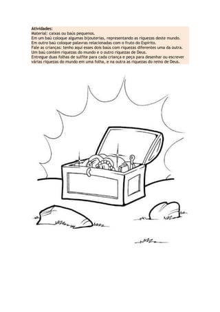 Atividades:
Material: caixas ou baús pequenos.
Em um baú coloque algumas bijouterias, representando as riquezas deste mundo.
Em outro baú coloque palavras relacionadas com o fruto do Espírito.
Fale as crianças: tenho aqui esses dois baús com riquezas diferentes uma da outra.
Um baú contém riquezas do mundo e o outro riquezas de Deus.
Entregue duas folhas de sulfite para cada criança e peça para desenhar ou escrever
várias riquezas do mundo em uma folha, e na outra as riquezas do reino de Deus.
 