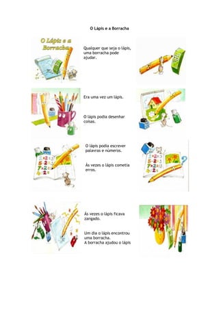 O Lápis e a Borracha
Qualquer que seja o lápis,
uma borracha pode
ajudar.
Era uma vez um lápis.
O lápis podia desenhar
coisas.
O lápis podia escrever
palavras e números.
Às vezes o lápis cometia
erros.
Ás vezes o lápis ficava
zangado.
Um dia o lápis encontrou
uma borracha.
A borracha ajudou o lápis
 