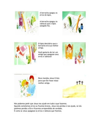 A borracha apagou os
erros do lápis.
A borracha apagou os
rabiscos que o lápis
zangado fez.
O lápis descobriu que a
borracha era sua melhor
amiga.
Você gostaria de ter um
amigo que apagasse seus
erros e rabiscos?
Deus mandou Jesus Cristo
para que Ele fosse nosso
melhor amigo.
Nós podemos pedir que Jesus nos ajude em tudo o que fazemos.
Quando cometemos erros ou ficamos bravos, Jesus nos perdoa e nos ajuda, se nós
pedimos perdão a Ele e ficarmos arrependidos de verdade.
É como se Jesus apagasse os erros e rabiscos que fizemos.
 