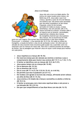 Jesus e as Crianças
Jesus não veio a terra na idade adulta. Ele
entrou em nosso mundo como criança, em
Belém (Lc 2.7). Jesus sabe o que é ser
criança. Quando o autor do livro de Hebreus
nos lembrou que "não temos sumo sacerdote
que não possa compadecer-se das nossas
fraquezas, antes foi ele tentado
(provado) em todas as cousas, à nossa
semelhança, mas sem pecado" (Hb 4.15),
estava incluindo as crianças. O Senhor sabe e
se importa com os temores, necessidades,
expectativas e desejos das crianças.
Os evangelhos mostram que Jesus gostava
das crianças. Ele as encontrava em toda
parte em suas viagens: Elas ouviam Seus ensinamentos e viam Seus milagres.
Procuravam - e recebiam - a Sua atenção (Mc 10.13-16). Em todos os relatos do
Evangelho, a reação do Senhor a elas era de aceitação e amor. Um olhar para as
atitudes de Jesus durante esses encontros pode ajudar-nos a aprender como nos
relacionar com as crianças em nossa vida. Para tirar o máximo proveito do exemplo
do Senhor, leia as passagens que mostram Jesus em ação e tome tempo para meditar
em cada ponto.
 Jesus respeitava as crianças (Mt 18.10);
 Ele reservava tempo para dar atenção aos meninos e meninas e usou o
comportamento deles para ilustrar seus ensinos (Mt 7.9-11; Lc 7.32; 11.7);
 O Senhor se identificou com as crianças (Mt 18.5; Mc 9.37);
 Jesus passou tempo com as crianças (Mc 10.40);
 Ele as abençoou (Mc 10.16);
 Ele as alimentou (Mt 14.21);
 Ele as curou (Mt 17.14-21; Mc 5.22-24; 35.43; Jo 4.46-54);
 Ele permitiu que elas O ajudassem (Jo 6.9-11);
 Ele recebeu com agrado os louvores das crianças, afirmando serem valiosos
aos olhos de Deus (Mt 21.15,16);
 Jesus ensinou a fé simples das crianças e aconselhou os adultos a imitá-las
(Mt 18.3-4);
 O Senhor se preocupou com o bem-estar espiritual delas e veio prover a
sua Salvação (Mt 18.2,10-14);
 Ele quer que compartilhemos as Suas Boas Novas com elas (Mc 16.15)
 