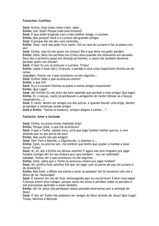 Fantoches: Conflitos
Zezé: Emília, hoje estou meio triste, sabe...
Emília: Uai! Zezé! Porque toda esta tristeza?
Zezé: É que andei brigando com o meu melhor amigo, o Luciano.
Emília: Mas porque? Você e o Luciano são grandes amigos.
Zezé: É porque ele me deu uma canelada...
Emília: Zezé, você não pode ficar assim. Vai na casa do Luciano e faz as pazes com
ele!
Zezé: Emília, mas foi ele quem me chutou! Ele é que deve me pedir perdão!
Emília: Zezé, Deus nos perdoou em Cristo Jesus quando nós estávamos em pecados.
Deus deu o primeiro passo em direção ao homem, e assim nós também devemos
perdoar quem nos ofende!
Zezé: é isso! Eu vou lá procurar o Luciano. Tchau!
Emília: (Após o Zezé Sair): Crianças, o perdão é uma coisa importante (Emília sai de
cena).
(Locutor): Vamos ver o que aconteceu no dia seguinte...
Zezé: Emília! Sabe o que aconteceu ontem?
Emília: o que foi?
Zezé: Eu e o Luciano fizemos as pazes e somos amigos novamente!
Emília: Que Legal!
Zezé: Ah! Emília! Eu me sinto tão bem sabendo que perdoei o meu amigo! Que legal!
Emília: Ei, crianças, vocês já perdoaram o amiguinho de vocês? (Deixar as crianças
responderem...)
Zezé: E vocês devem ser amigos uns dos outros, e quando houver uma briga, devem
se perdoar e continuar sendo amigo!
Zezé e Emília: ―Somos os bonecos, sempre alegres a cantar...‖.
Fantoche: Amor e Amizade
Zezé: Emília, eu estou muito chateado hoje!
Emília: Porque Zezé, o que lhe aconteceu?
Zezé: é que o Tonho, aquele cara, acha que joga futebol melhor que eu, e vive
dizendo que eu sou perna-de-pau!
Emília: Mas vocês não são amigos?
Zezé: Sim! Tem o Bastião, o Ziguimundo, o Josemar o...
Emília: Zezé, eu preciso sair, me lembrei que tenho que ajudar a mamãe a lavar
louça! Tchau!
Zezé: Ai, Ai, até a Emília me deixou sozinho! E agora não tem ninguém pra jogar
futebol comigo! Ah! Eu vou embora pra casa também – vou ver televisão!
Locutor: Vamos ver o que aconteceu no dia seguinte...
Emília: Zezé, sabia que o Tonho te procurou ontem pra jogar futebol?
Zezé: Ah, prefiro ficar sozinho! Ele que vai jogar com os perna-de-pau do Luciano e
do Anastácio!
Emília: Mas Zezé, a Bíblia nos ensina a amar as pessoas! Vai lá conversar com ele e
deixa de ser resmungão!
Zezé: É mesmo! Em vez de ficar resmungando aqui eu vou brincar! É bem mais legal!
Crianças amem seus colegas, porque Jesus nos amou e perdoou todos os pecados e
nós precisamos aprender a amar também.
Emília: Ah! Se Jesus não perdoasse nossos pecados estaríamos sem a amizade de
Deus!
Zezé: É isto aí! Todos nós podemos ser amigos de Deus através de Jesus! Que Legal!
Tchau, Meninos e Meninas
 