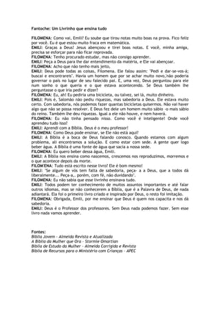 Fantoche: Um Livrinho que ensina tudo
FILOMENA: Como vai, Emili? Eu soube que tirou notas muito boas na prova. Fico feliz
por você. Eu é que estou muito fraca em matemática.
EMILI: Graças a Deus! Jesus abençoou e tirei boas notas. E você, minha amiga,
precisa se esforçar para não ficar reprovada.
FILOMENA: Tenho procurado estudar, mas não consigo aprender.
EMILI: Peça a Deus para lhe dar entendimento da matéria, e Ele vai abençoar.
FILOMENA: Acho que não tenho mais jeito,
EMILI: Deus pode todas as coisas, Filomena. Ele falou assim: "Pedi e dar-se-vos-á;
buscai e encontrareis". Havia um homem que por se achar muito novo,'não poderia
governar o país no lugar de seu falecido pai. E, uma vez, Deus perguntou para ele
num sonho o que queria e o que estava acontecendo. Se Deus também lhe
perguntasse o que iria pedir e dizer?
FILOMENA: Eu, ah! Eu pediria uma bicicleta, ou talvez, sei lá, muito dinheiro.
EMILI: Pois é, Salomão não pediu riquezas, mas sabedoria a Deus. Ele estava muito
certo. Com sabedoria, nós podemos fazer quantas bicicletas quisermos. Não vai haver
algo que não se possa resolver. E Deus fez dele um homem muito sábio -o mais sábio
do reino. Também lhe deu riquezas. Igual a ele não houve, e nem haverá.
FILOMENA: Eu não tinha pensado nisso. Como você é inteligente! Onde você
aprendeu tudo isso?
EMILI: Aprendi com a Bíblia. Deus é o meu professor!
FILOMENA: Como Deus pode ensinar, se Ele não está aqui?
EMILI: A Bíblia é a boca de Deus falando conosco. Quando estamos com algum
problema, ali encontramos a solução. E como estar com sede. A gente quer logo
beber água. A Bíblia é uma fonte de água que sacia a nossa sede.
FILOMENA: Eu quero beber dessa água, Emili.
EMILI: A Bíblia nos ensina como nascemos, crescemos nos reproduzimos, morremos e
o que acontece depois da morte.
FILOM'ENA: Tudo está escrito nesse livro? Ele é bom mesmo!
EMILI: "Se algum de vós tem falta de sabedoria, peça- a a Deus, que a todos dá
liberalmente... Peça-a,. porém, com fé, não duvidando".
FILOMENA: Eu não sabia que esse livrinho ensinava tudo.
EMILI: Todos podem ter conhecimento de muitos assuntos importantes e até falar
outros idiomas, mas se não conhecerem a Bíblia, que é a Palavra de Deus, de nada
adiantará. Ela foi o primeiro livro criado e inspirado por Deus, o resto foi imitação.
FILOMENA: Obrigada, Emili, por me ensinar que Deus é quem nos capacita e nos dá
sabedoria.
EMILI: Deus é o Professor dos professores. Sem Deus nada podemos fazer. Sem esse
livro nada vamos aprender.
Fontes:
Bíblia Jovem – Almeida Revista e Atualizada
A Bíblia da Mulher que Ora – Stormie Omartian
Bíblia de Estudo da Mulher – Almeida Corrigida e Revista
Bíblia de Recursos para o Ministério com Crianças - APEC
 
