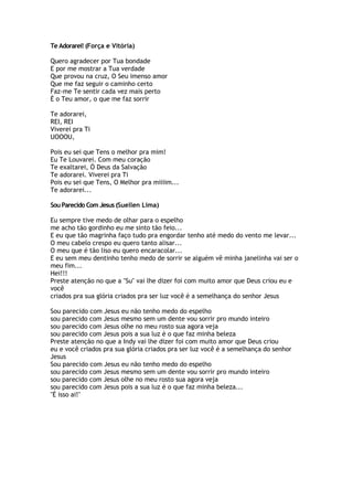 Te Adorarei! (Força e Vitória)
Quero agradecer por Tua bondade
E por me mostrar a Tua verdade
Que provou na cruz, O Seu imenso amor
Que me faz seguir o caminho certo
Faz-me Te sentir cada vez mais perto
É o Teu amor, o que me faz sorrir
Te adorarei,
REI, REI
Viverei pra Ti
UOOOU,
Pois eu sei que Tens o melhor pra mim!
Eu Te Louvarei. Com meu coração
Te exaltarei, Ó Deus da Salvação
Te adorarei. Viverei pra Ti
Pois eu sei que Tens, O Melhor pra miiiim...
Te adorarei...
Sou Parecido Com Jesus (Suellen Lima)
Eu sempre tive medo de olhar para o espelho
me acho tão gordinho eu me sinto tão feio...
E eu que tão magrinha faço tudo pra engordar tenho até medo do vento me levar...
O meu cabelo crespo eu quero tanto alisar...
O meu que é tão liso eu quero encaracolar...
E eu sem meu dentinho tenho medo de sorrir se alguém vê minha janelinha vai ser o
meu fim...
Hei!!!
Preste atenção no que a "Su" vai lhe dizer foi com muito amor que Deus criou eu e
você
criados pra sua glória criados pra ser luz você é a semelhança do senhor Jesus
Sou parecido com Jesus eu não tenho medo do espelho
sou parecido com Jesus mesmo sem um dente vou sorrir pro mundo inteiro
sou parecido com Jesus olhe no meu rosto sua agora veja
sou parecido com Jesus pois a sua luz é o que faz minha beleza
Preste atenção no que a Indy vai lhe dizer foi com muito amor que Deus criou
eu e você criados pra sua glória criados pra ser luz você é a semelhança do senhor
Jesus
Sou parecido com Jesus eu não tenho medo do espelho
sou parecido com Jesus mesmo sem um dente vou sorrir pro mundo inteiro
sou parecido com Jesus olhe no meu rosto sua agora veja
sou parecido com Jesus pois a sua luz é o que faz minha beleza...
"É isso ai!"
 