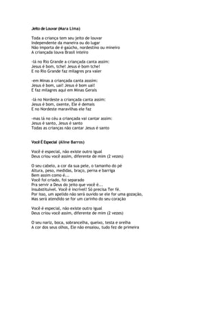 Jeito de Louvar(Mara Lima)
Toda a criança tem seu jeito de louvar
Independente da maneira ou do lugar
Não importa de é gaúcho, nordestino ou mineiro
A criançada louva Brasil inteiro
-lá no Rio Grande a criançada canta assim:
Jesus é bom, tche! Jesus é bom tche!
E no Rio Grande faz milagres pra valer
-em Minas a criançada canta asssim:
Jesus é bom, uai! Jesus é bom uai!
E faz milagres aqui em Minas Gerais
-lá no Nordeste a criançada canta assim:
Jesus é bom, oxente, Ele é demais
E no Nordeste maravilhas ele faz
-mas lá no céu a criançada vai cantar assim:
Jesus é santo, Jesus é santo
Todas as crianças não cantar Jesus é santo
Você É Especial (Aline Barros)
Você é especial, não existe outro igual
Deus criou você assim, diferente de mim (2 vezes)
O seu cabelo, a cor da sua pele, o tamanho do pé
Altura, peso, medidas, braço, perna e barriga
Bem assim como é...
Você foi criado, foi separado
Pra servir a Deus do jeito que você é...
Insubstituível. Você é incrível! Só precisa Ter fé.
Por isso, um apelido não será ouvido se ele for uma gozação,
Mas será atendido se for um carinho do seu coração
Você é especial, não existe outro igual
Deus criou você assim, diferente de mim (2 vezes)
O seu nariz, boca, sobrancelha, queixo, testa e orelha
A cor dos seus olhos, Ele não ensaiou, tudo fez de primeira
 