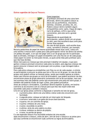 Outras sugestões de Caça ao Tesouro:
Como organizar:
O professor precisará de uma caixa bem
decorada, dentro ele poderá colocar os
doces de sua preferência, chocolates,
balinhas, chicletes, pirulitos, bis, etc.
Poderá colocar dentro também alguns
brinquedinhos como: apito, língua de sogra,
nariz de palhaço, enfim o que achar
conveniente, pois este será o grande
tesouro.
Dependendo da quantidade de
participantes, poderá dividir em um grupo
ou dois, para isso escolherá duas cores para
formar duas equipes.
No caso de dois grupos, você escolhe duas
cores, vermelho e amarelo, por exemplo.
Recorta pedacinhos de papel de mesma quantidade nessas duas cores, coloca em
uma latinha e mistura bem e pede para cada participante retirar de dentro da latinha
um pedaço de papel, a cor que ele pegar será a cor do grupo que ele ira participar.
Após as divisões, entregue um papel enroladinho com uma fita da cor de cada grupo,
nesse papel irá conter as instruções iniciais, as quais serão lidas pelo professor para
que não haja dúvidas.
Deixe claro para as crianças que eles precisam trabalhar em equipe, e que para
ganhar o tesouro precisam encontrar cada pista na ordem, pois algumas crianças vão
querer procurar o tesouro sem se preocupar com as pistas, o que estragará toda a
brincadeira.
Para cada pista coloque-as enroladinhas com fitas na cor de cada equipe, e oriente
os participantes a procurar as pistas que tem a fita na cor do grupo, no caso de dois
grupos você poderá utilizar as mesmas pistas, sendo que mudará apenas as ordens,
nesse caso informe aos grupos no início da brincadeira, que poderá acontecer de eles
encontrarem pistas do grupo adversário juntamente com as de sua equipe, mas caso
isso aconteça eles não poderão contar que encontraram uma pista do outro grupo, e
também não poderão mudar de lugar a pista, pois poderá prejudicar.
Antes de começar a brincadeira, o professor deverá espalhar as pistas, em horário
contrário ao do encontro com as crianças para que elas não vejam onde está
escondido cada pista e também o tesouro.
Crie em sua igreja pistas conforme a disposição e tamanho do lote da igreja,
 A primeira pista: dentro de uma bíblia e deixe onde eles encontrem com
facilidade.
 A segunda pista: coloque ao lado de um interruptor de lâmpada.
 A terceira: amarrada a um galho de árvore bem baixinho.
 A quarta: em um cantinho da igreja.
 A quinta: embaixo de uma mesa.
 A sexta: escondida no jardim.
 A sétima: atrás de uma cadeira no altar.
 A oitava: embaixo ou dentro do púlpito.
 A nona: no portão da igreja.
E o tão esperado tesouro fica escondido embaixo de uma escada.
Após encontrarem o tesouro, antes de abrir, tem de levar o tesouro e as pistas para
que seja conferido se encontraram tudo conforme as regras da brincadeira.
 