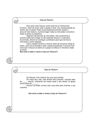 Caça ao Tesouro
Para achar esse Tesouro vocês terão de ser esforçarem!
Primeiro, terão de reunir toda a equipe e fazer uma oração pedindo ao
Senhor que os ajude! Todos os participantes precisam ajudar a
procurar esse tesouro, é preciso seguir todas as instruções e encontrar
todas as pistas na sequência.
Segundo irão precisar de uma bíblia, nela encontrarão a
primeira pista para chegar ao tão esperado tesouro! A cada pista
encontrada, deverá ser entregue a professora para que ela leia as
instruções a serem seguidas.
Caso a equipe encontre o tesouro antes de encontrar todas as
pistas, esse será cancelado e todo o grupo prejudicado. É preciso ficar
claro que o tesouro só valerá se o grupo se esforçar e encontrar todas
as pistas.
Boa sorte a todos e vamos a Caça ao Tesouro!!!
Caça ao Tesouro
Em Gênesis 1.03 o Senhor faz uma certa divisão.
Em nosso dia a dia, essa divisão está presente, contudo além
da _____ natural, utilizamos em nossas casas e até mesmo na igreja
outra forma de ______.
Procure no botão correto mais uma pista para iluminar o seu
caminho!
Boa sorte a todos e vamos a Caça ao Tesouro!!!
 