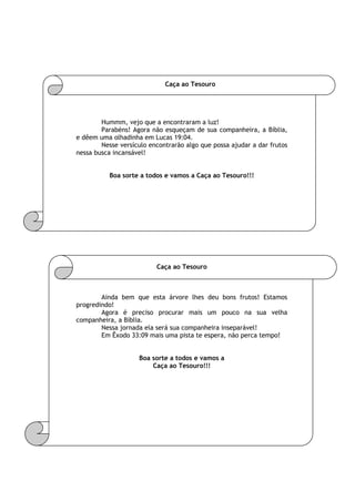 Caça ao Tesouro
Hummm, vejo que a encontraram a luz!
Parabéns! Agora não esqueçam de sua companheira, a Bíblia,
e dêem uma olhadinha em Lucas 19:04.
Nesse versículo encontrarão algo que possa ajudar a dar frutos
nessa busca incansável!
Boa sorte a todos e vamos a Caça ao Tesouro!!!
Caça ao Tesouro
Ainda bem que esta árvore lhes deu bons frutos! Estamos
progredindo!
Agora é preciso procurar mais um pouco na sua velha
companheira, a Bíblia.
Nessa jornada ela será sua companheira inseparável!
Em Êxodo 33:09 mais uma pista te espera, não perca tempo!
Boa sorte a todos e vamos a
Caça ao Tesouro!!!
 