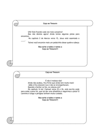 Caça ao Tesouro
Ufá! Está ficando cada vez mais cansativo!
Mas não desista agora! Ainda temos algumas pistas para
encontrar.
No capítulo 2 de Marcos verso 15, Jesus está assentado a
____.
Talvez você encontre mais um pedacinho desse quebra-cabeça
Boa sorte a todos e vamos a
Caça ao Tesouro!!!
Caça ao Tesouro
É não é moleza não!
Ainda não acabou, fica firme que ainda tem muito mais!
Adão e Eva estavam nus e não se envergonhavam.
Quando o Senhor os fez, os colocou em?
No capítulo 14 de I Samuel verso 25 e 26, está escrito onde
para onde o povo foi, que tal dar uma olhadinha e seguirmos a pista? O
caminho é longo e perigoso tenham muito cuidado.
Boa sorte a todos e vamos a
Caça ao Tesouro!!!
 