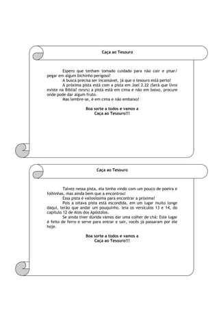 Caça ao Tesouro
Espero que tenham tomado cuidado para não cair e pisar/
pegar em algum bichinho perigoso!
A busca precisa ser incansável, já que o tesouro está perto!
A próxima pista está com a pista em Joel 2.22 (Será que livro
existe na Bíblia? rsrsrs) a pista está em cima e não em baixo, procure
onde pode dar algum fruto.
Mas lembre-se, é em cima e não embaixo!
Boa sorte a todos e vamos a
Caça ao Tesouro!!!
Caça ao Tesouro
Talvez nessa pista, ela tenha vindo com um pouco de poeira e
folhinhas, mas ainda bem que a encontrou!
Essa pista é valiosíssima para encontrar a próxima!
Pois a oitava pista está escondida, em um lugar muito longe
daqui, terão que andar um pouquinho. leia os versículos 13 e 14, do
capítulo 12 de Atos dos Apóstolos.
Se ainda tiver dúvida vamos dar uma colher de chá: Este lugar
é feito de ferro e serve para entrar e sair, vocês já passaram por ele
hoje.
Boa sorte a todos e vamos a
Caça ao Tesouro!!!
 