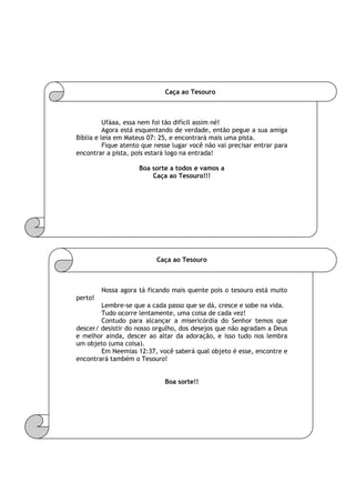 Caça ao Tesouro
Ufáaa, essa nem foi tão difícil assim né!
Agora está esquentando de verdade, então pegue a sua amiga
Bíblia e leia em Mateus 07: 25, e encontrará mais uma pista.
Fique atento que nesse lugar você não vai precisar entrar para
encontrar a pista, pois estará logo na entrada!
Boa sorte a todos e vamos a
Caça ao Tesouro!!!
Caça ao Tesouro
Nossa agora tá ficando mais quente pois o tesouro está muito
perto!
Lembre-se que a cada passo que se dá, cresce e sobe na vida.
Tudo ocorre lentamente, uma coisa de cada vez!
Contudo para alcançar a misericórdia do Senhor temos que
descer/ desistir do nosso orgulho, dos desejos que não agradam a Deus
e melhor ainda, descer ao altar da adoração, e isso tudo nos lembra
um objeto (uma coisa).
Em Neemias 12:37, você saberá qual objeto é esse, encontre e
encontrará também o Tesouro!
Boa sorte!!
 