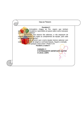 Caça ao Tesouro
Parabéns!!!
Nossa brincadeira chegou ao fim, espero que tenham
aproveitado a brincadeira e aprendido um pouco sobre como manusear
a nossa amiga, a Bíblia!!
Aproveitem esse tesouro tão saboroso, e não esqueçam de
repartir igualmente com todos os componentes da equipe, pois cada
um ajudou e merece ganhar!
E se vocês acharem que a outra equipe merece saborear com
vocês esse momento de alegria e confraternização, fiquem a vontade.
Antes de qualquer coisa Leiam 1 Pedro 4.10
Parabéns a todos!!!
CUIDADO.!!!
É EXTREMAMENTE IMPORTANTE MANTER
O LOCAL LIMPO
 