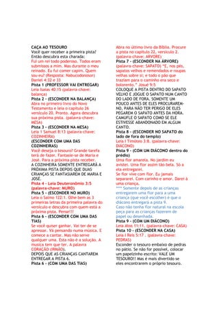 CAÇA AO TESOURO
Você quer receber a primeira pista?
Então descubra esta charada:
Fui um rei todo poderoso. Todos eram
submissos a mim. Mas durante o meu
reinado. Eu fui comer capim. Quem
sou eu? (Resposta: Nabucodonosor)
Daniel 4:32 e 33
Pista 1 (PROFESSOR VAI ENTREGAR)
Leia Isaias 40:15 (palavra-chave:
balança)
Pista 2 – (ESCONDER NA BALANÇA)
Abra no primeiro livro do Novo
Testamento e leia o capítulo 26
versículo 20. Pronto. Agora descubra
sua próxima pista. (palavra-chave:
MESA)
Pista 3 - (ESCONDER NA MESA)
Leia 1 Samuel 8:13 (palavra-chave:
COZINHEIRA)
(ESCONDER COM UMA DAS
COZINHEIRAS)
Você deseja o tesouro? Grande tarefa
terá de fazer. Fantasie-se de Maria e
José. Para a próxima pista receber.
A COZINHEIRA SOMENTE ENTREGARÁ A
PRÓXIMA PISTA DEPOIS QUE DUAS
CRIANÇAS SE FANTASIAREM DE MARIA E
JOSÉ.
Pista 4 - Leia Deuteronômio 3:5
(palavra-chave: MURO)
Pista 5 - (ESCONDER NO MURO)
Leia o Salmo 122:1. Olhe bem as 3
primeiras letras da primeira palavra do
versículo e descubra com quem está a
próxima pista. Pense!!!
Pista 6 - (ESCONDER COM UMA DAS
TIAS)
Se você quiser ganhar. Vai ter de se
apressar. Vá pensando numa música. E
comece a cantar. Mas não serve
qualquer uma. Esta não é a solução. A
musica tem que ter. A palavra
CORAÇÃO (IRMÃO).
DEPOIS QUE AS CRIANÇAS CANTAREM
ENTREGAR A PISTA 6.
Pista 6 - (COM UMA DAS TIAS)
Abra no último livro da Bíblia. Procure
a pista no capítulo 22, versículo 2.
(palavra-chave: ARVORE)
Pista 7 - (ESCONDER NA ÁRVORE)
(palavra-chave: SAPATO) ―E, nos pés,
sapatos velhos e remendados e roupas
velhas sobre si; e todo o pão que
traziam para o caminho era seco e
bolorento.‖ Josué 9:5
COLOQUE A PISTA DENTRO DO SAPATO
VELHO E JOGUE O SAPATO NUM CANTO
DO LADO DE FORA. SOMENTE UM
POUCO ANTES DE ELES PROCURAREM-
NO, PARA NÃO TER PERIGO DE ELES
PEGAREM O SAPATO ANTES DA HORA.
CAMUFLE O SAPATO COMO SE ELE
ESTIVESSE ABANDONADO EM ALGUM
CANTO.
Pista 8 - (ESCONDER NO SAPATO do
lado de fora do templo)
Leia I Timóteo 3:8. (palavra-chave:
DIÁCONO)
Pista 9 - (COM UM DIÁCONO dentro do
prédio)
Uma flor amarela. No jardim eu
avistei. Uma flor assim tão bela. Só a
ela entregarei.
Se flor vive com flor. Eu jamais
separarei. Com carinho e amor. Darei à
uma criança.
**** Somente depois de as crianças
entregarem uma flor para a uma
criança (que você escolher) é que o
diácono entregará a pista 9.
Caso não tenha flor natural na escola
peça para as crianças fazerem de
papel ou desenhada.
Pista 9 - (COM UM DIÁCONO)
Leia Atos 11:11. (palavra-chave: CASA)
Pista 10 - (ESCONDER NA CASA)
Leia I Reis 5:17 . (palavra-chave:
PEDRAS)
Esconder o tesouro embaixo de pedras
no pátio. Se não for possível, colocar
um papelzinho escrito: VALE UM
TESOURO!! Mas é mais divertido se
eles encontrarem o próprio tesouro.
 