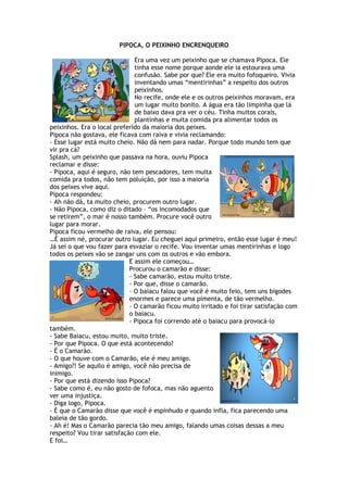 PIPOCA, O PEIXINHO ENCRENQUEIRO
Era uma vez um peixinho que se chamava Pipoca. Ele
tinha esse nome porque aonde ele ia estourava uma
confusão. Sabe por que? Ele era muito fofoqueiro. Vivia
inventando umas ―mentirinhas‖ a respeito dos outros
peixinhos.
No recife, onde ele e os outros peixinhos moravam, era
um lugar muito bonito. A água era tão limpinha que lá
de baixo dava pra ver o céu. Tinha muitos corais,
plantinhas e muita comida pra alimentar todos os
peixinhos. Era o local preferido da maioria dos peixes.
Pipoca não gostava, ele ficava com raiva e vivia reclamando:
- Esse lugar está muito cheio. Não dá nem para nadar. Porque todo mundo tem que
vir pra cá?
Splash, um peixinho que passava na hora, ouviu Pipoca
reclamar e disse:
- Pipoca, aqui é seguro, não tem pescadores, tem muita
comida pra todos, não tem poluição, por isso a maioria
dos peixes vive aqui.
Pipoca respondeu:
- Ah não dá, ta muito cheio, procurem outro lugar.
- Não Pipoca, como diz o ditado – ―os incomodados que
se retirem‖, o mar é nosso também. Procure você outro
lugar para morar.
Pipoca ficou vermelho de raiva, ele pensou:
…È assim né, procurar outro lugar. Eu cheguei aqui primeiro, então esse lugar é meu!
Já sei o que vou fazer para esvaziar o recife. Vou inventar umas mentirinhas e logo
todos os peixes vão se zangar uns com os outros e vão embora.
E assim ele começou…
Procurou o camarão e disse:
- Sabe camarão, estou muito triste.
- Por que, disse o camarão.
- O baiacu falou que você é muito feio, tem uns bigodes
enormes e parece uma pimenta, de tão vermelho.
- O camarão ficou muito irritado e foi tirar satisfação com
o baiacu.
- Pipoca foi correndo até o baiacu para provocá-lo
também.
- Sabe Baiacu, estou muito, muito triste.
- Por que Pipoca. O que está acontecendo?
- É o Camarão.
- O que houve com o Camarão, ele é meu amigo.
- Amigo?! Se aquilo é amigo, você não precisa de
inimigo.
- Por que está dizendo isso Pipoca?
- Sabe como é, eu não gosto de fofoca, mas não aguento
ver uma injustiça.
- Diga logo, Pipoca.
- È que o Camarão disse que você é espinhudo e quando infla, fica parecendo uma
baleia de tão gordo.
- Ah é! Mas o Camarão parecia tão meu amigo, falando umas coisas dessas a meu
respeito? Vou tirar satisfação com ele.
E foi…
 