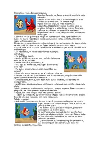 Pipoca ficou rindo… Estou conseguindo.
Quando o Camarão e o Baiacu se encontraram foi a maior
confusão!
Eles discutiram muito, pois já estavam zangados, e um
não deixava o outro falar. Foi a maior briga.
Pipoca ficava de longe, só rindo da confusão.
E assim foi… Pipoca foi inventando mentiras sobre os
peixinhos do lugar e ia soltando seu veneno. Os peixes,
ingênuos, acreditavam em sua estória, acabavam
brigando uns com os outros, brigavam e iam embora para
outro lugar.
A confusão foi tão grande que o lugar foi ficando vazio, vazio. Splash tomou um
susto, ele estava viajando por outras águas, quando voltou ao recife, ele estava
vazio, só Pipoca estava lá.
Ele pensou… o que está acontecendo este lugar é tão movimentado, tão alegre, cheio
de vida, está tão triste. Aí ele viu Pipoca nadando, nadando, todo alegre.
- Pipoca, onde estão os outros peixes? O que aconteceu? Os pescadores descobriram o
nosso refúgio?
- Ah, não sei não, os peixes resolveram se mudar pra
outro lugar.
- Por quê? Disse Splash.
- Ah não sei! Eles arrumaram uma confusão, brigaram e
cada um foi prá um lado.
- Porque só você ficou aqui Pipoca?
- Ora, aqui é a minha casa, meu lugar, é aqui que eu
devo ficar.
- Por que os peixes brigaram, eram tão unidos, tão
amigos?
- Umas fofocas que inventaram por aí, e eles acreditaram.
- Fofocas, que fofocas, quem inventou isso? E a seu respeito, ninguém disse nada?
Splash começou a desconfiar de Pipoca.
- A meu respeito, bem, é, quer dizer, hum, eu não sou bobo, não acredito em
qualquer coisa.
- Ah é! E sobre aquela estória que você andava reclamando que o recife estava muito
cheio?
Splash, que era um peixinho muito inteligente, começou a apertar Pipoca com tantas
perguntas, ele sabia que tinha alguma coisa errada.
- Pipoca, que tinha a língua solta, não aguentou e disse:
- Ta bom, eu confesso fui eu que inventei as fofocas. Mas não me arrependo, o recife
ficou do jeito que eu queria, bem vazio e sossegado.
Splash, responde:
- Ah é, então fique com o recife todo prá você, porque eu também vou para outro
lugar, vou procurar os meus amigos, fique aí sozinho, do
jeito que você queria.
- Vai mesmo, eu não preciso de ninguém, posso viver
aqui sozinho, vai mesmo, tchau!
Só que Pipoca achou que poderia viver sozinho. Sem
ninguém para brincar, estudar, conversar. Passava todos
os dias ali sozinho, nadando de um lado para o outro.
Sem nada para fazer.
- Que coisa chata, eu não tenho ninguém para brincar,
não tenho ninguém para conversar, eu estou me
sentindo tão sozinho. Buá….Buá…
 