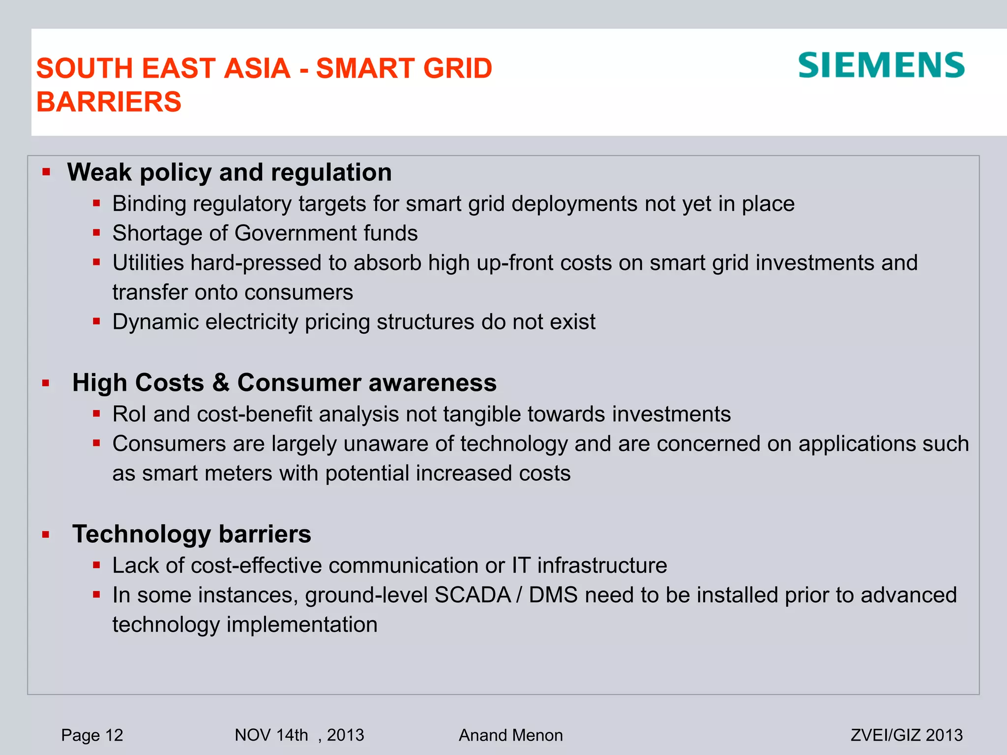 SOUTH EAST ASIA - SMART GRID
BARRIERS
 Weak policy and regulation
 Binding regulatory targets for smart grid deployments not yet in place
 Shortage of Government funds
 Utilities hard-pressed to absorb high up-front costs on smart grid investments and
transfer onto consumers
 Dynamic electricity pricing structures do not exist
 High Costs & Consumer awareness
 RoI and cost-benefit analysis not tangible towards investments
 Consumers are largely unaware of technology and are concerned on applications such
as smart meters with potential increased costs
 Technology barriers
 Lack of cost-effective communication or IT infrastructure
 In some instances, ground-level SCADA / DMS need to be installed prior to advanced
technology implementation

Page 12

NOV 14th , 2013

Anand Menon

ZVEI/GIZ 2013

 