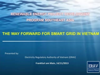 ERAV

Electricity Regulatory
Authority of Vietnam

RENEWABLE ENERGY PROJECT DEVELOPMENT
PROGRAM SOUTHEAST ASIA

THE WAY FORWARD FOR SMART GRID IN VIETNAM

Presented by:

ERAV

Electricity Regulatory
Authority of Vietnam

Electricity Regulatory Authority of Vietnam (ERAV)
Ministry of Industry and Trade
Frankfurt am Authority of Vietnam
Electricity RegulatoryMain, 14/11/2013

ERAV

Electricity Regulatory
Authority of Vietnam

1

 