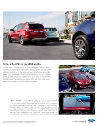 Steers itself into parallel spots.
First, you press a button and listen for active park assist1 to alert you when
it has located an appropriate parallel parking spot. Then, you take your hands
off the wheel and your Escape literally steers itself into place. You simply
follow system prompts to shift gears and control the brake and accelerator
pedals. You’ll be parked and on with the day’s adventure in practically no
time at all. Class-exclusive active park assist is part of our comprehensive
Parking Technology Package,1 which also includes a class-exclusive Forward
Sensing System, a Reverse Sensing System, BLIS® with cross-traffic alert,
a rear view camera and rain-sensing windshield wipers.




                  Warns of traffic you may not notice. Displays your rear view on screen.

                   As you slowly back out of a parking spot or driveway, BLIS ® (Blind Spot
               Information System) with cross-traffic alert 1 is designed to scan for vehicles
                approaching from either side. If any are detected, the system alerts you with
               a sound, a message center warning and an amber light in the corresponding
                sideview mirror.2 While you’re driving, BLIS uses the same amber lights to
                alert you if traffic is detected in your blind spots. The rear view camera1 also
                       shows you what’s behind the vehicle whenever you shift into Reverse.




Driver assist features are supplemental and do not replace driver’s judgement.                     2013 ALL-NEW ESCAPE
1
  Available feature. 2 BLIS replaces standard integrated blind spot mirrors.                                   ford.com
 