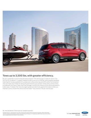 Tows up to 3,500 lbs. with greater efficiency.
Do your weekends involve towing recreational gear? The 2013 Escape is ready for action. Our
240-hp 2.0L EcoBoost® I-4 engine1 enables Escape to tow up to 3,500 lbs. when properly equipped,
matching the towing capability of its predecessor, while producing up to 20% better fuel economy.2
This can mean less money for the pump and more for your pocket. Trailer sway control (TSC),
included with the Class II Trailer Tow Prep Package,1 monitors the motions of the vehicle and detects
trailer sway. If needed, TSC reduces engine speed and selectively applies the brakes to help you
maintain control of both the vehicle and the trailer.3 Tow smarter in the all-new Escape.




SEL. Ruby Red Metallic Tinted Clearcoat. Available equipment.
1
    Available feature. 2 Improvement over 2012 model year Escape V6. EPA-estimated 30 mpg hwy, FWD. 3 Remember
    that even advanced technology cannot overcome the laws of physics. It’s always possible to lose control of a vehicle   2013 ALL-NEW ESCAPE
    due to inappropriate driver input for the conditions.                                                                              ford.com
 