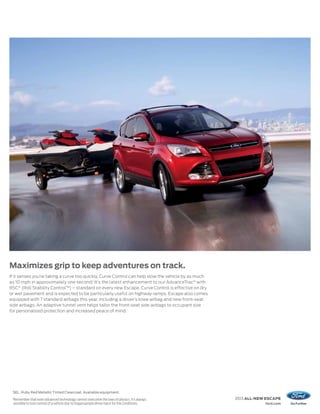 Maximizes grip to keep adventures on track.
If it senses you’re taking a curve too quickly, Curve Control can help slow the vehicle by as much
as 10 mph in approximately one second.1 It’s the latest enhancement to our AdvanceTrac® with
RSC® (Roll Stability Control™) – standard on every new Escape. Curve Control is effective on dry
or wet pavement and is expected to be particularly useful on highway ramps. Escape also comes
equipped with 7 standard airbags this year, including a driver’s knee airbag and new front-seat
side airbags. An adaptive tunnel vent helps tailor the front-seat side airbags to occupant size
for personalized protection and increased peace of mind.




 SEL. Ruby Red Metallic Tinted Clearcoat. Available equipment.
 1
     Remember that even advanced technology cannot overcome the laws of physics. It’s always         2013 ALL-NEW ESCAPE
     possible to lose control of a vehicle due to inappropriate driver input for the conditions.                 ford.com
 