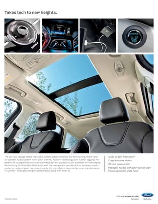 Takes tech to new heights.




The all-new Escape offers many of our latest advancements. For entertaining, there’s the         Audio System from Sony ®1
10-speaker Audio System from Sony® with HD Radio™ Technology and iTunes ® tagging. For           Class-exclusive MyKey
parents of young drivers, class-exclusive MyKey® lets you block calls and deter text messaging
                                                                                                 110-volt power outlet 1
while driving. Push-button start works with the Intelligent Access key fob tucked away in your
pocket or purse, or even the center console. Up top, a fabric mesh deflector on the panoramic    Intelligent Access with push-button start 1
Vista Roof ® helps provide quiet performance along with fresh air.                               Power panoramic Vista Roof 1




                                                                                                         2013 ALL-NEW ESCAPE
1
    Available feature.                                                                                                     ford.com
 