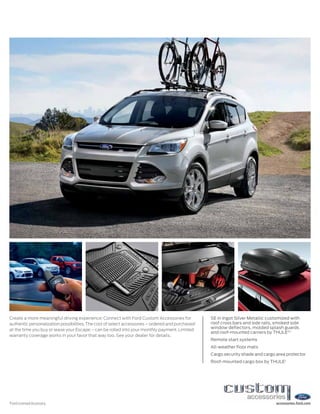 Create a more meaningful driving experience: Connect with Ford Custom Accessories for             SE in Ingot Silver Metallic customized with
authentic personalization possibilities. The cost of select accessories – ordered and purchased   roof cross bars and side rails, smoked side
                                                                                                  window deflectors, molded splash guards
at the time you buy or lease your Escape – can be rolled into your monthly payment. Limited
                                                                                                  and roof-mounted carriers by THULE®1
warranty coverage works in your favor that way too. See your dealer for details.
                                                                                                  Remote start systems
                                                                                                  All-weather floor mats
                                                                                                  Cargo security shade and cargo area protector
                                                                                                  Roof-mounted cargo box by THULE1




1
    Ford Licensed Accessory.                                                                                                     accessories.ford.com
 