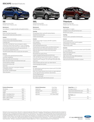 ESCAPE Standard Features




SE                                                                        SEL                                                                       Titanium
Equipment Group 200A                                                      Equipment Group 300A                                                      Equipment Group 401A
Includes select S features, plus:                                         Includes select SE features, plus:                                        Includes select SEL features, plus:

Mechanical                                                                Mechanical                                                                Mechanical
1.6L EcoBoost® I-4 engine (includes active grille shutters)               Perimeter alarm                                                           2.0L EcoBoost I-4 engine
                                                                                                                                                    Intelligent Access with push-button start
Seating                                                                   Seating
                                                                                                                                                    Remote Start System
Driver’s seat back map pocket                                             10-way power driver’s seat with memory feature
Rear seat with recline and center armrest                                 Heated front bucket seats                                                 Seating
                                                                          Leather-trimmed seats                                                     Premium cloth- and leather-trimmed seats
Interior
Chrome finish on door handles                                             Interior                                                                  Interior
Compass and outside temperature display                                   AM/FM stereo/single-CD player with MP3 capability                         110-volt power outlet
Cupholders (8)                                                            and 9 speakers                                                            Audio System from Sony® with 10 speakers
Ford SYNC® with MyFord® voice-activated, in-vehicle                       Ambient lighting                                                          and HD Radio™ Technology
connectivity system which includes 4.2" color LCD displays                Auto-dimming rearview mirror                                              Cargo security shade
in instrument cluster and center stack; media hub with USB                Chrome finish on air register vents and shifter knob insert
port; and steering wheel-mounted 5-way controls (2)                                                                                                 Exterior
                                                                          Dual-zone electronic automatic temperature control
Front and rear carpeted floor mats                                                                                                                  19" Luster Nickel-painted aluminum wheels with P235/45R19
                                                                          High-gloss Black finish on center stack and window                        all-season BSW tires
SiriusXM Satellite Radio with 6-month trial subscription                  switch bezels
                                                                                                                                                    Body-color liftgate garnish
Exterior                                                                  Illuminated visor vanity mirrors
                                                                                                                                                    Hands-free liftgate
17" Sparkle Silver-painted aluminum wheels                                Leather-wrapped steering wheel and shift knob
                                                                                                                                                    High-intensity discharge (HID) headlamps
Automatic headlamps                                                       SYNC with MyFord Touch® which includes 4.2" display in
                                                                          instrument cluster; 8" LCD touch screen in center stack; and              Reverse Sensing System
Black upper grille with chrome bar                                        media hub with 2 USB ports, SD card reader and audio/video                Silver roof-rack side rails with black crossbars
Body-color door handles and sideview mirror caps                          input jacks
Chrome beltline moldings                                                  Power windows with one-touch-up/-down feature
Dual chrome exhaust tips                                                  Universal garage door opener
Fog lamps
                                                                          Exterior
Privacy glass (rear doors, rear quarter windows
and liftgate window)                                                      18" Sparkle Nickel-painted aluminum wheels with P235/50R18
                                                                          all-season BSW tires
SecuriCode™ invisible keypad
                                                                          Body-color, heated sideview mirrors with turn signal indicators,
Silver skid plates                                                        security approach lamps and driver’s side memory
                                                                          Chrome liftgate garnish
                                                                          Gloss Black lower grille
                                                                          Gloss Black upper grille with chrome surround




Exterior Dimensions                                                             Interior Dimensions                     Front/Rear                              Capacities (cu. ft.)
Wheelbase                                     105.9"                            Head room                               39.9"/39.0"                             Passenger volume                     98.1
Length                                         178.1"                           Shoulder room                           56.0"/55.3"                             Cargo volume behind front seats      67.8
Height                                         66.3"                            Hip room                                54.8"/52.4"                             Cargo volume behind rear seats       34.3
Width – Excluding mirrors                      72.4"                            Leg room                            43.1" (max.)/36.8"
                                                                                                                                                                Fuel Tank (gal.)
Width – Including mirrors                      81.8"
                                                                                                                                                                FWD                                  15.1
Width – Mirrors folded                         75.0"
                                                                                                                                                                4WD                                  15.1
Liftover height                                27.8"




Dimensions may vary by trim level. Microsoft is a registered trademark of Microsoft Corporation. iPod and iTunes are registered trademarks of Apple Inc.
All rights reserved. The Bluetooth word mark is a trademark of the Bluetooth SIG, Inc. PANDORA, the PANDORA logo, and the Pandora trade dress are
trademarks or registered trademarks of Pandora Media, Inc. Used with permission. iHeartRadio is a registered trademark of Clear Channel Broadcasting, Inc.
SiriusXM Satellite Radio, Traffic and Travel Link subscriptions sold separately or as a package after trial expires. SiriusXM Traffic and Travel Link service
available in select markets. See SiriusXM Customer Agreement for complete terms at www.siriusxm.com. Sirius satellite service available in the 48
contiguous USA, DC, and PR. Sirius, XM and all related marks and logos are trademarks of Sirius XM Radio Inc. Sony is a registered trademark of the              2013 ALL-NEW ESCAPE
Sony Corporation. HD Radio is a proprietary trademark of iBiquity Digital Corp. THULE is a registered trademark of Thule Sweden AB.                                                   ford.com
 