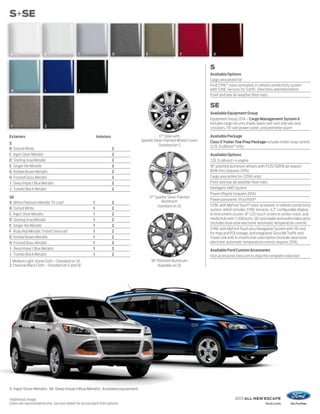 S+SE



    A                      B                    C                          D        E                      F             G


                                                                                                                       S
                                                                                                                       Available Options
                                                                                                                       Cargo area protector
                                                                                                                       Ford SYNC® voice-activated, in-vehicle connectivity system
    H                      I                     J                                                                     with SYNC Services for Traffic, Directions and Information
                                                                                                                       Front and rear all-weather floor mats

                                                                                                                       SE
                                                                                                                       Available Equipment Group
                                                                                                                       Equipment Group 201A – Cargo Management System II
                                                                                                                       includes cargo security shade, black roof-rack side rails and
    1                      2                                                                                           crossbars, 110-volt power outlet, and perimeter alarm

Exteriors                                                      Interiors                     17" Steel with            Available Package
                                                                                 Sparkle Silver-Painted Wheel Covers   Class II Trailer Tow Prep Package includes trailer sway control
S                                                                                            Standard on S             (2.0L EcoBoost® only)
B       Oxford White                                                       2
C       Ingot Silver Metallic                                              2                                           Available Options
D       Sterling Gray Metallic                                             2                                           2.0L EcoBoost I-4 engine
E       Ginger Ale Metallic                                                2                                           18" polished aluminum wheels with P235/50R18 all-season
G       Kodiak Brown Metallic                                              2                                           BSW tires (requires 201A)
H       Frosted Glass Metallic                                             2                                           Cargo area protector (200A only)
I       Deep Impact Blue Metallic                                          2                                           Front and rear all-weather floor mats
J       Tuxedo Black Metallic                                              2                                           Intelligent 4WD System
                                                                                                                       Power liftgate (requires 201A)
SE                                                                                      17" Sparkle Silver-Painted
                                                                                               Aluminum                Power panoramic Vista Roof ®
A White Platinum Metallic Tri-coat1                        1               2
                                                                                             Standard on SE            SYNC with MyFord Touch® voice-activated, in-vehicle connectivity
B Oxford White                                             1               2                                           system, which includes SYNC Services; 4.2" configurable display
C Ingot Silver Metallic                                    1               2                                           in instrument cluster; 8" LCD touch screen in center stack; and
D Sterling Gray Metallic                                   1               2                                           media hub with 2 USB ports, SD card reader and audio/video jacks
                                                                                                                       (includes dual-zone electronic automatic temperature control)
E Ginger Ale Metallic                                      1               2
                                                                                                                       SYNC with MyFord Touch plus Navigation System with SD card
F Ruby Red Metallic Tinted Clearcoat1                      1               2                                           for map and POI storage, and integrated SiriusXM Traffic and
G Kodiak Brown Metallic                                    1               2                                           Travel Link with 6-month trial subscription (includes dual-zone
H Frosted Glass Metallic                                   1               2                                           electronic automatic temperature control; requires 201A)
I Deep Impact Blue Metallic                                1               2                                           Available Ford Custom Accessories
J Tuxedo Black Metallic                                    1               2                                           Visit accessories.ford.com to shop the complete collection
1 Medium Light Stone Cloth – Standard on SE                                              18" Polished Aluminum
2 Charcoal Black Cloth – Standard on S and SE                                                Available on SE




S. Ingot Silver Metallic. SE. Deep Impact Blue Metallic. Available equipment.

1
Additional charge.                                                                                                                     2013 ALL-NEW ESCAPE
Colors are representative only. See your dealer for actual paint/trim options.                                                                              ford.com
 