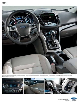 SEL




Medium Light Stone leather trim. Available equipment. | Dual-zone electronic automatic temperature control. | Chrome finish accents. | Leather-wrapped shift knob.
| Heated front bucket seats.




                                                                                                                                 2013 ALL-NEW ESCAPE
                                                                                                                                                  ford.com
 