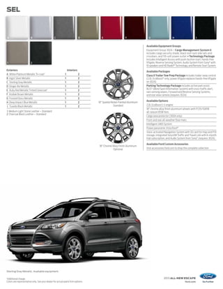 SEL



    A                   B                       C                          D       E                     F               G                     H                      I


                                                                                                                       Available Equipment Groups
                                                                                                                       Equipment Group 302A – Cargo Management System II
                                                                                                                       includes cargo security shade, black roof-rack side rails and
                                                                                                                       crossbars, and 110-volt power outlet + Technology Package
                                                                                                                       includes Intelligent Access with push-button start, hands-free
    1                   2                                                                                              liftgate, Reverse Sensing System, Audio System from Sony® with
                                                                                                                       10 speakers and HD Radio™ Technology, and Remote Start System
Exteriors                                                      Interiors                                               Available Packages
A White Platinum Metallic Tri-coat 1                       1               2                                           Class II Trailer Tow Prep Package includes trailer sway control
B Ingot Silver Metallic                                    1               2                                           (2.0L EcoBoost® only; power liftgate replaces hands-free liftgate
C Sterling Gray Metallic                                   1               2                                           on 302A)
D Ginger Ale Metallic                                      1               2                                           Parking Technology Package includes active park assist,
                                                                                                                       BLIS® (Blind Spot Information System) with cross-traffic alert,
E Ruby Red Metallic Tinted Clearcoat 1                     1               2
                                                                                                                       rain-sensing wipers, Forward and Reverse Sensing Systems,
F Kodiak Brown Metallic                                    1               2                                           and rear view camera (requires 302A)
G Frosted Glass Metallic                                   1               2
                                                                                                                       Available Options
H Deep Impact Blue Metallic                                1               2     18" Sparkle Nickel-Painted Aluminum
                                                                                               Standard                2.0L EcoBoost I-4 engine
I Tuxedo Black Metallic                                    1               2
                                                                                                                       18" chrome alloy finish aluminum wheels with P235/50R18
1 Medium Light Stone Leather – Standard                                                                                all-season BSW tires
2 Charcoal Black Leather – Standard
                                                                                                                       Cargo area protector (300A only)
                                                                                                                       Front and rear all-weather floor mats
                                                                                                                       Intelligent 4WD System
                                                                                                                       Power panoramic Vista Roof ®
                                                                                                                       Voice-activated Navigation System with SD card for map and POI
                                                                                                                       storage, integrated SiriusXM Traffic and Travel Link with 6-month
                                                                                                                       trial subscription, and Audio System from Sony® (requires 302A)

                                                                                                                       Available Ford Custom Accessories
                                                                                 18" Chrome Alloy Finish Aluminum
                                                                                             Optional                  Visit accessories.ford.com to shop the complete collection




Sterling Gray Metallic. Available equipment.

1
Additional charge.                                                                                                                     2013 ALL-NEW ESCAPE
Colors are representative only. See your dealer for actual paint/trim options.                                                                             ford.com
 