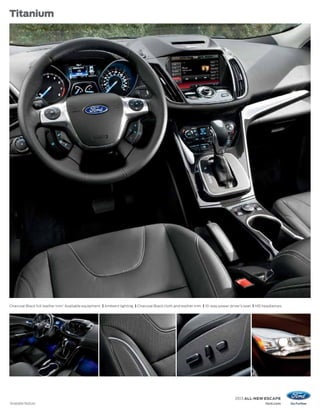 Titanium




Charcoal Black full leather trim.1 Available equipment. | Ambient lighting. | Charcoal Black cloth and leather trim. | 10-way power driver’s seat. | HID headlamps.




                                                                                                                                      2013 ALL-NEW ESCAPE
1
    Available feature.                                                                                                                                  ford.com
 