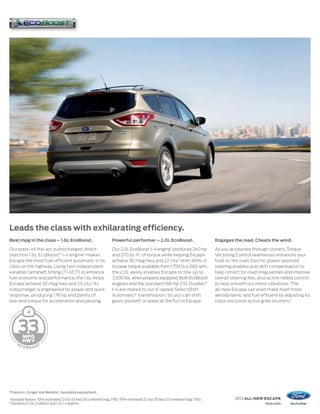 Leads the class with exhilarating efficiency.
Best mpg in the class – 1.6L EcoBoost.                                Powerful performer – 2.0L EcoBoost.                          Engages the road. Cheats the wind.

Our state-of-the-art, turbocharged, direct-                           Our 2.0L EcoBoost I-4 engine1 produces 240 hp                As you accelerate through corners, Torque
injection 1.6L EcoBoost® I-4 engine 1 makes                           and 270 lb.-ft. of torque while helping Escape               Vectoring Control seamlessly enhances your
Escape the most fuel-efficient automatic in its                       achieve 30 mpg hwy and 22 city.3 With 90% of                 hold on the road. Electric power-assisted
class on the highway. Using twin independent                          its peak torque available from 1,750 to 4,500 rpm,           steering enables pull-drift compensation to
variable camshaft timing (Ti-VCT) to enhance                          the 2.0L easily enables Escape to tow up to                  help correct for road irregularities and improve
fuel economy and performance, the 1.6L helps                          3,500 lbs. when properly equipped. Both EcoBoost             overall steering feel, plus active nibble control
Escape achieve 33 mpg hwy and 23 city.2 Its                           engines and the standard 168-hp 2.5L Duratec®                to help smooth out minor vibrations. The
turbocharger is engineered for power and quick                        I-4 are mated to our 6-speed SelectShift                     all-new Escape can even make itself more
response, producing 178 hp and plenty of                              Automatic® transmission. So you can shift                    aerodynamic and fuel efficient by adjusting its
low-end torque for acceleration and passing.                          gears yourself, or leave all the fun to Escape.              class-exclusive active grille shutters.4




        33


Titanium. Ginger Ale Metallic. Available equipment.
1
    Available feature. 2 EPA-estimated 23 city/33 hwy/26 combined mpg, FWD. 3 EPA-estimated 22 city/30 hwy/25 combined mpg, FWD.             2013 ALL-NEW ESCAPE
4
    Standard on 1.6L EcoBoost and 2.5L I-4 engines.                                                                                                          ford.com
 